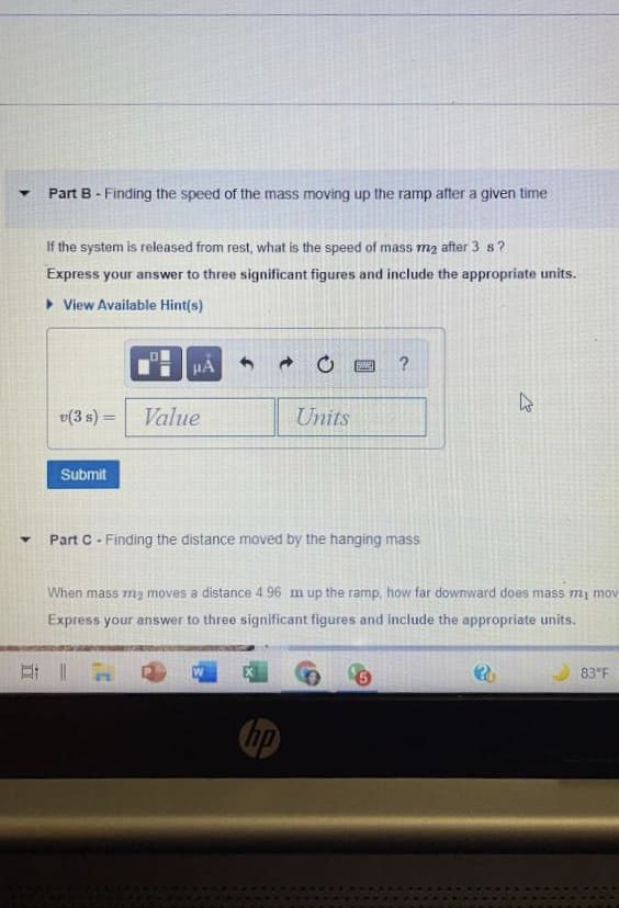 Part B - Finding the speed of the mass moving up the ramp after a given time
If the system is released from rest, what is the speed of mass m2 after 3 s?
Express your answer to three significant figures and include the appropriate units.
> View Available Hint(s)
HẢ
?
v(3 s) = Value
Units
Submit
Part C - Finding the distance moved by the hanging mass
When mass mz moves a distance 4.96 m up the ramp, how far downward does mass my mov
Express your answer to three significant figures and include the appropriate units.
83°F
hp
