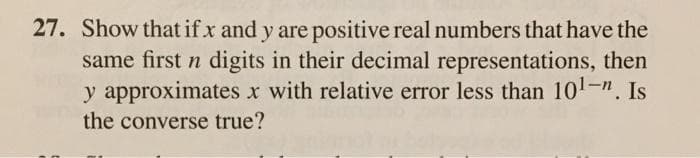 27. Show that if x and y are positive real numbers that have the
same first n digits in their decimal representations, then
y approximates x with relative error less than 101-". Is
the converse true?
