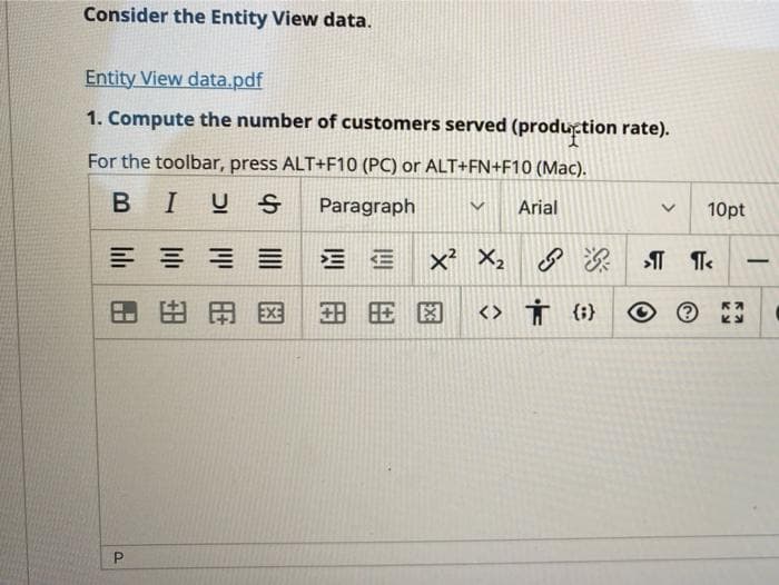 Consider the Entity View data.
Entity View data.pdf
1. Compute the number of customers served (production rate).
For the toolbar, press ALT+F10 (PC) or ALT+FN+F10 (Mac).
BIUS
Paragraph
Arial
10pt
三 Ex X, 深T
-
田田国
<> Ť (}
P.
