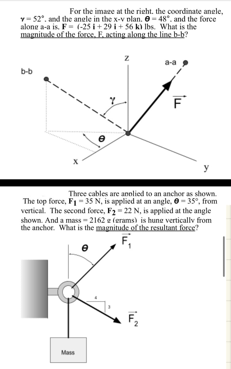 For the image at the right. the coordinate angle,
v=52°. and the angle in the x-v plan. = 48°. and the force
along a-a is. F = (-25 i+29 i + 56 k) lbs. What is the
magnitude of the force, F, acting along the line b-b?
b-b
X
Z
a-a
F
y
Three cables are applied to an anchor as shown.
The top force, F1 = 35 N, is applied at an angle, 0 = 35°, from
vertical. The second force, F2 = 22 N, is applied at the angle
shown. And a mass = 2162 g (grams) is hung vertically from
the anchor. What is the magnitude of the resultant force?
e
Mass
F
14
2