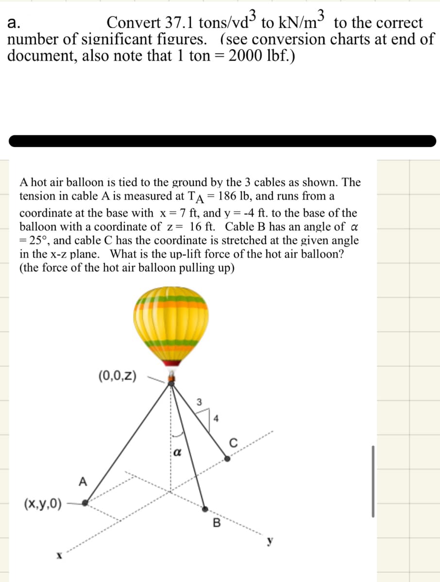 a.
Convert 37.1 tons/vd³ kN/m³
to
to the correct
number of significant figures. (see conversion charts at end of
document, also note that 1 ton = 2000 lbf.)
A hot air balloon is tied to the ground by the 3 cables as shown. The
tension in cable A is measured at TA = 186 lb, and runs from a
coordinate at the base with x = 7 ft, and y = -4 ft. to the base of the
balloon with a coordinate of z= 16 ft. Cable B has an angle of a
= 25°, and cable C has the coordinate is stretched at the given angle
in the x-z plane. What is the up-lift force of the hot air balloon?
(the force of the hot air balloon pulling up)
(x,y,0)
A
(0,0,z)
୪
3
4
B
y