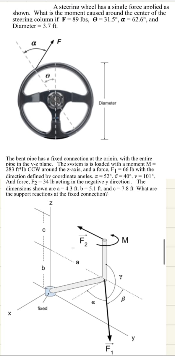 A steering wheel has a single force applied as
shown. What is the moment caused around the center of the
steering column if F = 89 lbs, = 31.5°, α = 62.6°, and
Diameter = 3.7 ft.
α
F
0
Diameter
The bent pipe has a fixed connection at the origin. with the entire
pipe in the v-z plane. The system is is loaded with a moment M =
283 ft*lb CCW around the z-axis, and a force, F1 = 66 lb with the
direction defined by coordinate angles. α = 52°. B=40°. v=101°.
And force, F234 lb acting in the negative y direction. The
dimensions shown are a = 4.3 ft. b = 5.1 ft. and c = 7.8 ft What are
the support reactions at the fixed connection?
Z
0
F2
M
b
a
Y
fixed
a
F₁
y