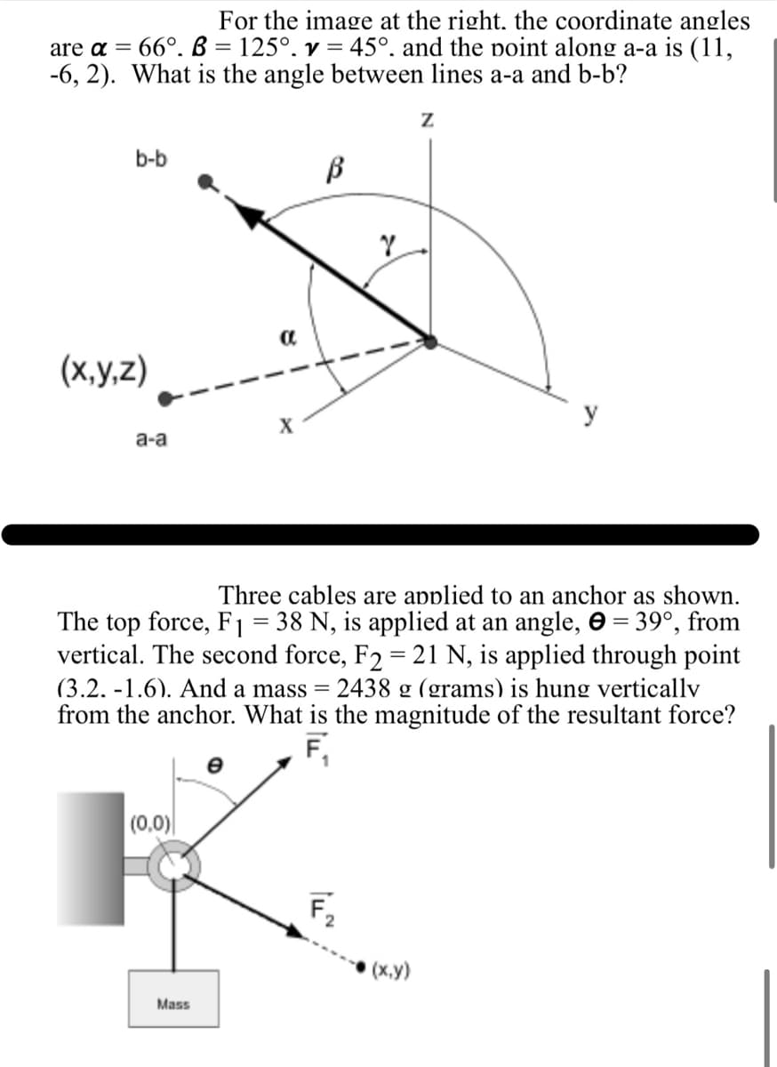 =
For the image at the right. the coordinate angles
are a = 66°. B 125°. v = 45°. and the point along a-a is (11,
-6, 2). What is the angle between lines a-a and b-b?
b-b
(x,y,z)
a
a-a
X
Z
β
2
Three cables are applied to an anchor as shown.
The top force, F₁ = 38 N, is applied at an angle, = 39°, from
vertical. The second force, F2 = 21 N, is applied through point
(3.2.-1.6). And a mass = 2438 g (grams) is hung vertically
from the anchor. What is the magnitude of the resultant force?
F₁
|(0,0)|
Mass
F₁₂
2
(x,y)