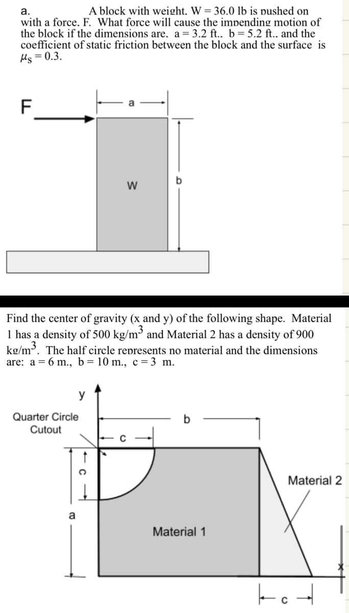 a.
A block with weight. W = 36.0 lb is pushed on
with a force. F. What force will cause the impending motion of
the block if the dimensions are. a = 3.2 ft.. b = 5.2 ft.. and the
coefficient of static friction between the block and the surface is
Ms=0.3.
LL
F
W
Find the center of gravity (x and y) of the following shape. Material
1 has a density of 500 kg/m³ and Material 2 has a density of 900
kg/m³. The half circle represents no material and the dimensions
are: a = 6 m., b = 10 m., c = 3 m.
Quarter Circle
Cutout
y
a
b
Material 1
Material 2
7°4