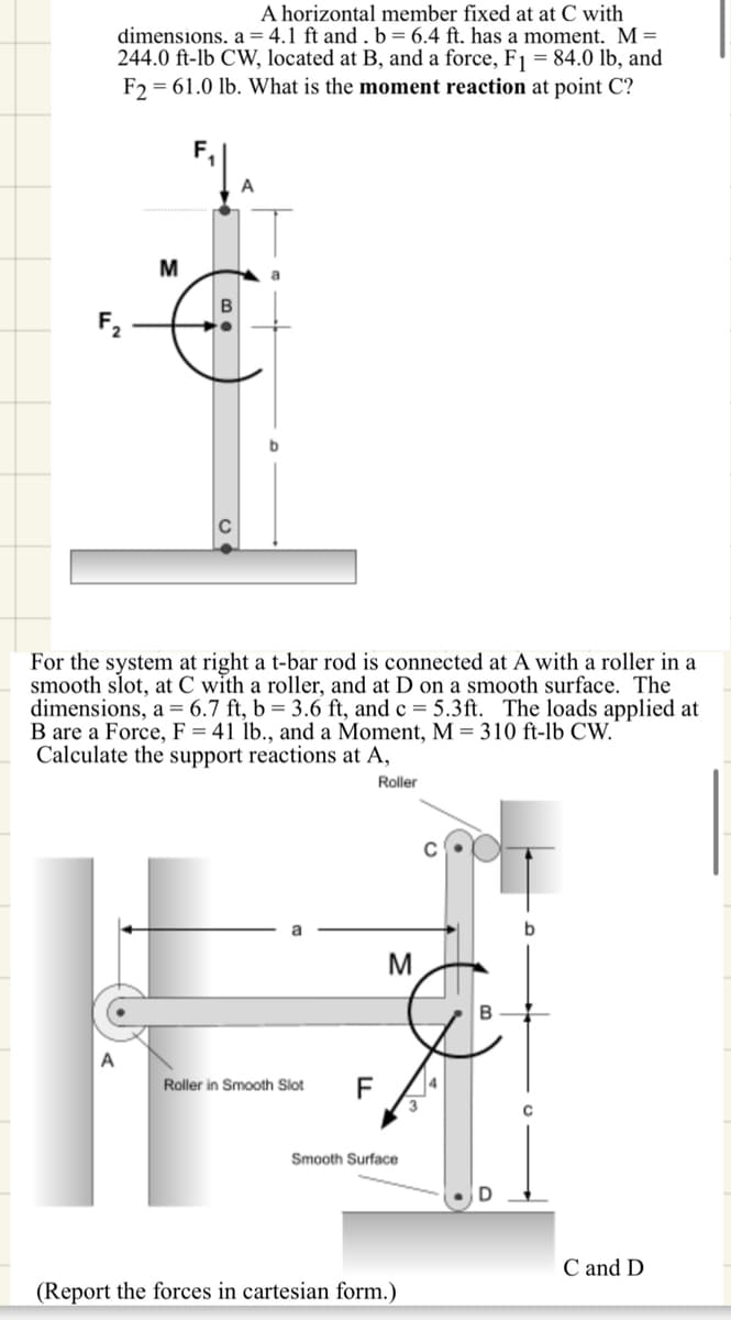 A horizontal member fixed at at C with
dimensions. a 4.1 ft and. b = 6.4 ft. has a moment. M =
244.0 ft-lb CW, located at B, and a force, F₁ = 84.0 lb, and
F2 61.0 lb. What is the moment reaction at point C?
F₂
M
B
A
For the system at right a t-bar rod is connected at A with a roller in a
smooth slot, at C with a roller, and at D on a smooth surface. The
dimensions, a 6.7 ft, b=3.6 ft, and c = 5.3ft. The loads applied at
B are a Force, F-41 lb., and a Moment, M 310 ft-lb CW."
Calculate the support reactions at A,
A
Roller in Smooth Slot
F
Roller
C
M
B
Smooth Surface
D
(Report the forces in cartesian form.)
C and D