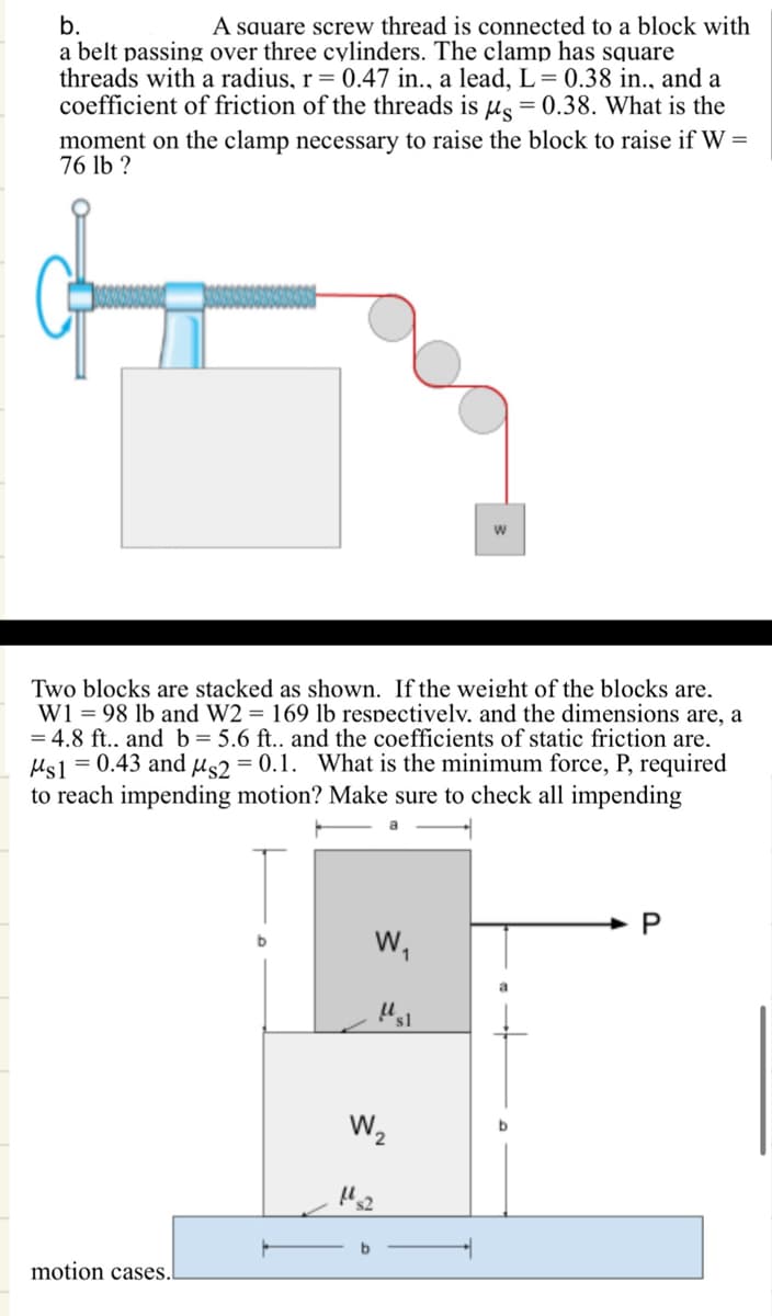 b.
A square screw thread is connected to a block with
a belt passing over three cylinders. The clamp has square
threads with a radius, r = 0.47 in., a lead, L = 0.38 in., and a
coefficient of friction of the threads is μs = 0.38. What is the
moment on the clamp necessary to raise the block to raise if W =
76 lb ?
W
Two blocks are stacked as shown. If the weight of the blocks are.
W198 lb and W2 = 169 lb respectively. and the dimensions are, a
4.8 ft.. and b = 5.6 ft.. and the coefficients of static friction are.
Ms1 = 0.43 and μs2 = 0.1. What is the minimum force, P, required
to reach impending motion? Make sure to check all impending
motion cases.
P
b
W₁
"sl
W₂