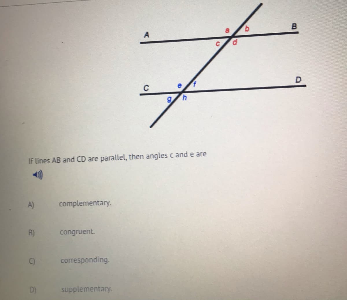 4.
If lines AB and CD are parallel, then angles c and e are
A)
complementary.
B)
congruent.
corresponding.
supplementary.
