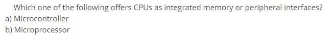 Which one of the following offers CPUS as integrated memory or peripheral interfaces?
a) Microcontroller
b) Microprocessor

