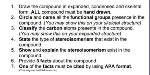 1. Draw the compound in expanded, condensed and skeletal
form. ALL compound must be hand drawn.
2. Circle and name all the functional groups presence in the
compound. (You may show this on your skeletal structure)
3. Classify the carbon atoms presents in the compound.
(You may show this on your expanded structure)
4. State the type of stereoisomerism that exist in the
compound.
5. Show and explain the stereoisomerism exist in the
compound.
6. Provide 3 facts about the compound.
7. One of the facts must be cited by using APA format.
(You may use citethisforme.com)
