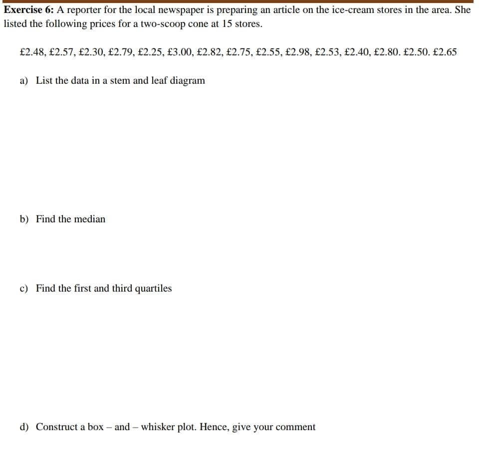 Exercise 6: A reporter for the local newspaper is preparing an article on the ice-cream stores in the area. She
listed the following prices for a two-scoop cone at 15 stores.
£2.48, £2.57, £2.30, £2.79, £2.25, £3.00, £2.82, £2.75, £2.55, £2.98, £2.53, £2.40, £2.80. £2.50. £2.65
a) List the data in a stem and leaf diagram
b) Find the median
c) Find the first and third quartiles
d) Construct a box - and - whisker plot. Hence, give your comment
