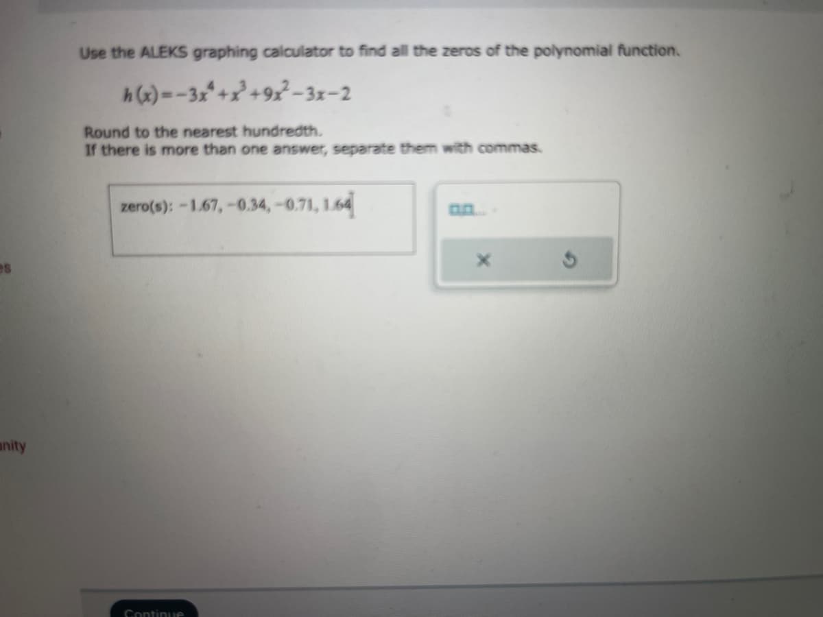 es
anity
Use the ALEKS graphing calculator to find all the zeros of the polynomial function.
h(x)=-3x+2²³ +9x²-3x-2
Round to the nearest hundredth.
If there is more than one answer, separate them with commas.
zero(s): -1.67,-0.34,-0.71, 1.64
Continue
X