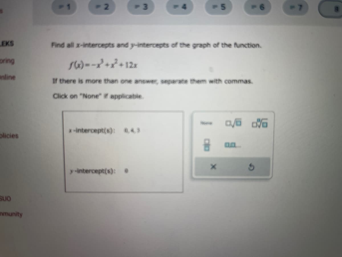 EKS
oring
Online
olicies
SUO
mmunity
= 2
= 3
Find all x-intercepts and y-intercepts of the graph of the function.
f(x)=-x²+x² + 12x
If there is more than one answet, separate them with commas.
Click on "None" if applicable.
x-intercept(s): 0.4.3
y-intercept(s): 0
= 5
X
0/6 0/6
-7