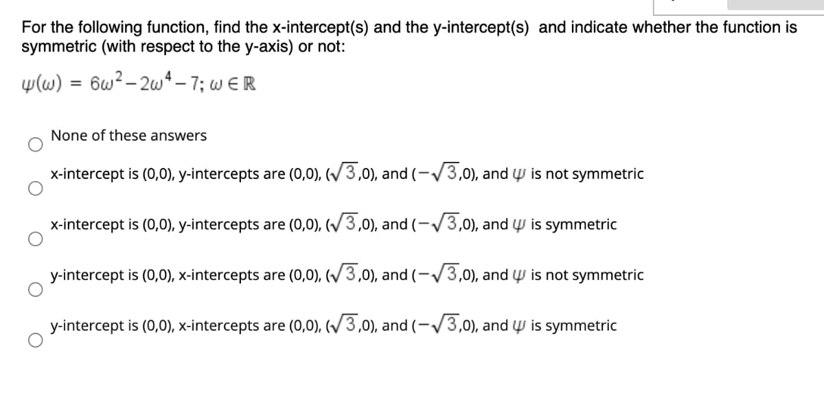 For the following function, find the x-intercept(s) and the y-intercept(s) and indicate whether the function is
symmetric (with respect to the y-axis) or not:
w(w) = 6w?- 2w*– 7; w E R
None of these answers
x-intercept is (0,0), y-intercepts are (0,0), (V3,0), and (-/3,0), and ų is not symmetric
x-intercept is (0,0), y-intercepts are (0,0), (/3,0), and (-/3,0), and y is symmetric
y-intercept is (0,0), x-intercepts are (0,0), (V3,0), and (-/3,0), and Ų is not symmetric
y-intercept is (0,0), x-intercepts are (0,0), (/3,0), and (-V3,0), and W is symmetric
