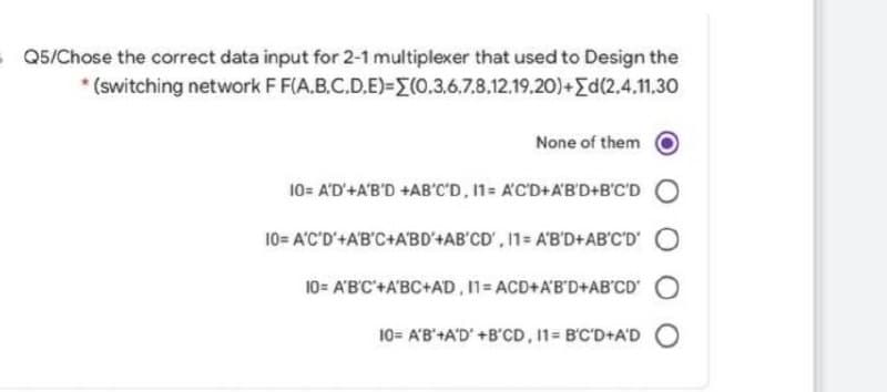 Q5/Chose the correct data input for 2-1 multiplexer that used to Design the
* (switching network F F(A.B.C.D.E)=(0.3.6.7.8.12.19.20)+[d(2.4.11.30
None of them
10= A'D'+A'B'D +AB'C'D, 11= A'C'D+A'B'D+B'C'D
10= A'C'D'+A'B'C+ABD'+AB'CD', 11= A'B'D+AB'C'D' O
10= A'B'C'+A'BC+AD, 11=ACD+A'B'D+AB'CD' O
10= A'B'+A'D' +B'CD, 11= B'C'D+A'DO