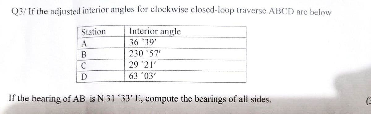 Q3/ If the adjusted interior angles for clockwise closed-loop traverse ABCD are below
Interior angle
36 °39'
230 °57'
29 °21'
63 °03'
Station
A
C
If the bearing of AB is N 31 °33' E, compute the bearings of all sides.
(3