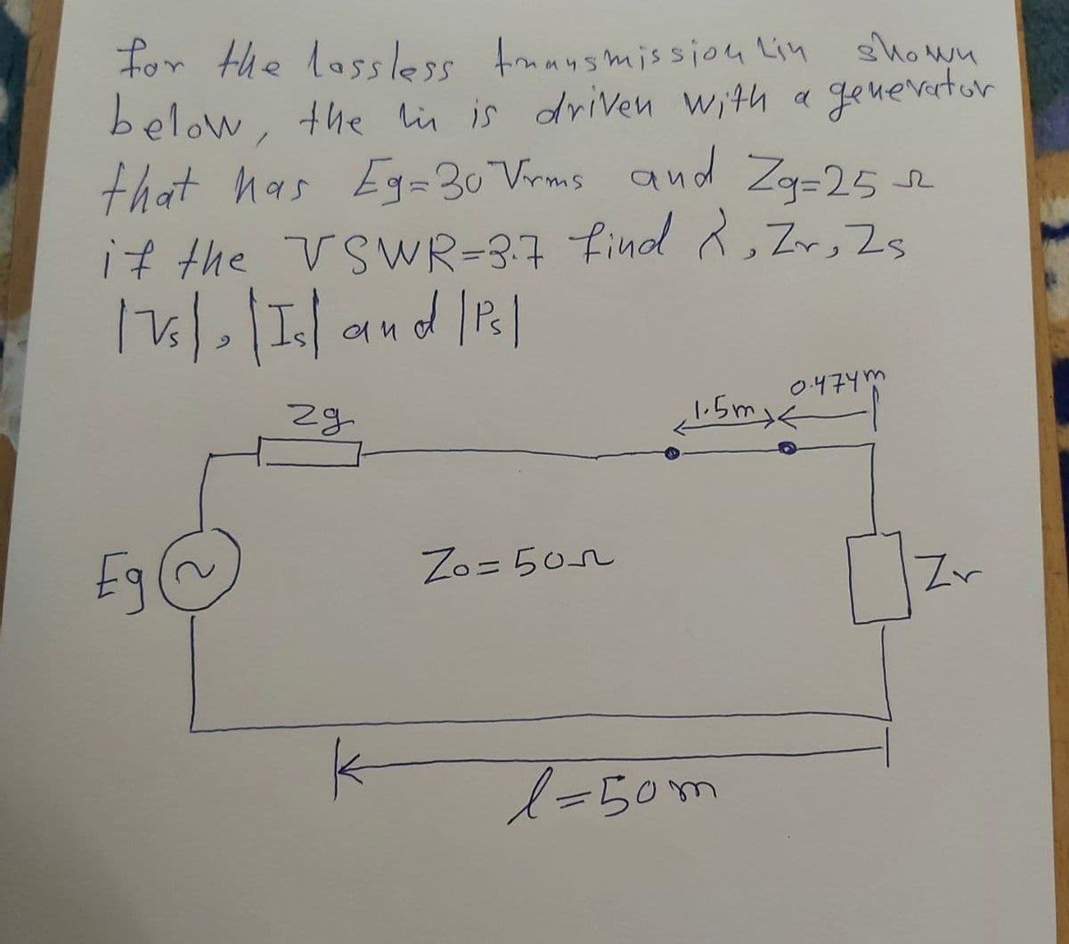 for the lassless transmission Lin shown
below, the in is driven with a generator
that has Eg=30 Vrms and Zg=25-
if the VSWR=3.7 find 2, Zr, Zs
175) | Is and / Ps]
|
Eg@
29
k
Zo=505
0.474m
1.5mxk
l=50m
Zv