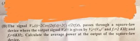 (B) The signal Vin(t)-2Cos(2nfit)+2Cs (2nfat), passes through a square-law
device where the output signal Voft) is given by V-(Vin)2 and fi-2 KHz and
f-6KHz. Calculate the average power at the output of the square-law
device.