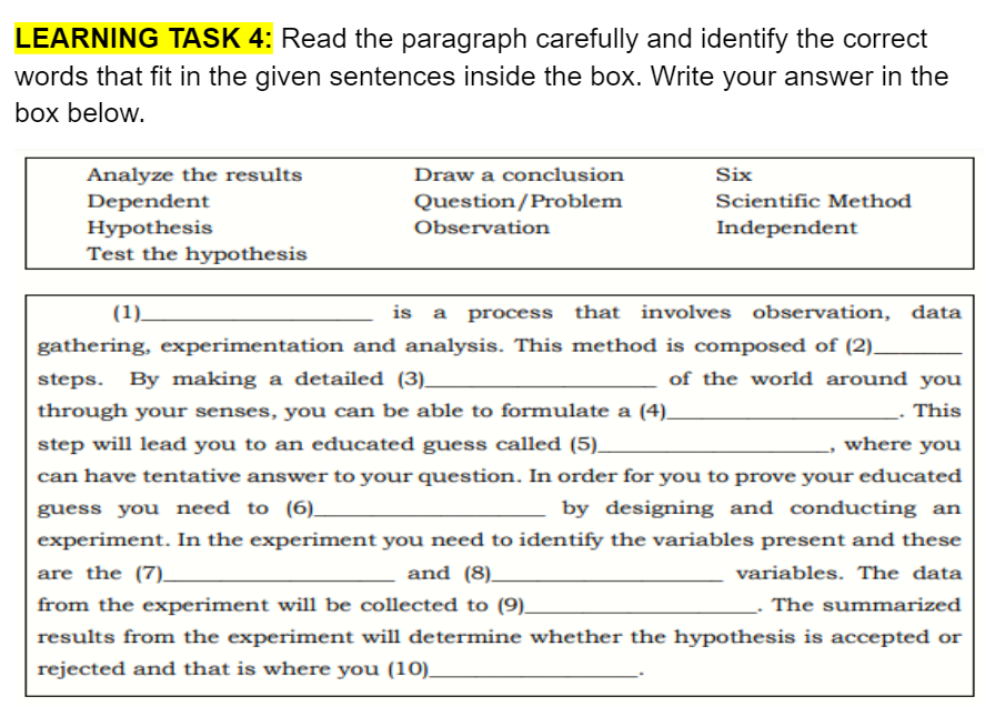 LEARNING TASK 4: Read the paragraph carefully and identify the correct
words that fit in the given sentences inside the box. Write your answer in the
box below.
Analyze the results
Dependent
Hypothesis
Test the hypothesis
Draw a conclusion
Six
Question/Problem
Scientific Method
Observation
Independent
(1)
is a process that involves observation, data
gathering, experimentation and analysis. This method is composed of (2)_
steps. By making a detailed (3)_
of the world around you
through your senses, you can be able to formulate a (4)_
This
step will lead you to an educated guess called (5)_
where you
can have tentative answer to your question. In order for you to prove your educated
guess you need to (6)_
by designing and conducting an
experiment. In the experiment you need to identify the variables present and these
are the (7).
and (8)_
variables. The data
from the experiment will be collected to (9)_
The summarized
results from the experiment will determine whether the hypothesis is accepted or
rejected and that is where you (10).
