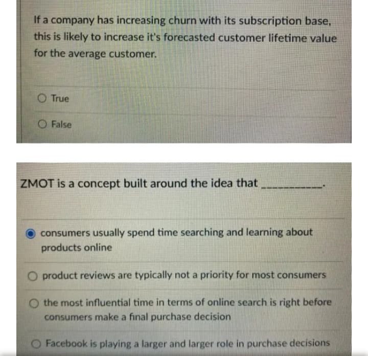 If a company has increasing churn with its subscription base,
this is likely to increase it's forecasted customer lifetime value
for the average customer.
True
O False
ZMOT is a concept built around the idea that
consumers usually spend time searching and learning about
products online
product reviews are typically not a priority for most consumers
O the most influential time in terms of online search is right before
consumers make a final purchase decision
O Facebook is playing a larger and larger role in purchase decisions
