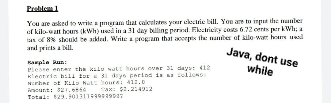 Problem 1
You are asked to write a program that calculates your electric bill. You are to input the number
of kilo-watt hours (kWh) used in a 31 day billing period. Electricity costs 6.72 cents per kWh; a
tax of 8% should be added. Write a program that accepts the number of kilo-watt hours used
and prints a bill.
Java, dont use
Sample Run:
Please enter the kilo watt hours over 31 days: 412
Electric bill for a 31 days period is as follows:
while
Number of Kilo Watt hours: 412.0
Tax: $2.214912
Amount: $27.6864
Total: $29.901311999999997
