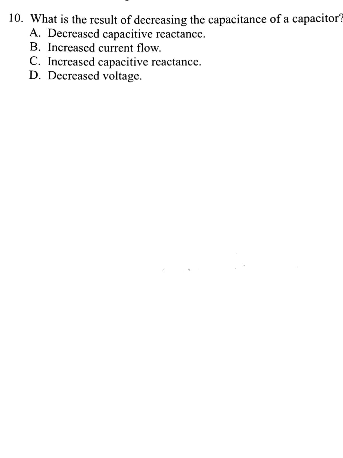 10. What is the result of decreasing the capacitance of a capacitor?
A. Decreased capacitive reactance.
B. Increased current flow.
C. Increased capacitive reactance.
D. Decreased voltage.
