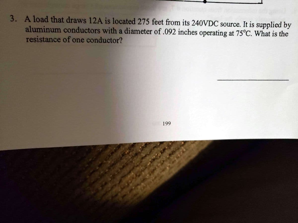 3. Aload that draws 12A is located 275 feet from its 240VDC source. It is supplied by
aluminum conductors with a diameter of.092 inches operating at 75°C. What is the
resistance of one conductor?
199
