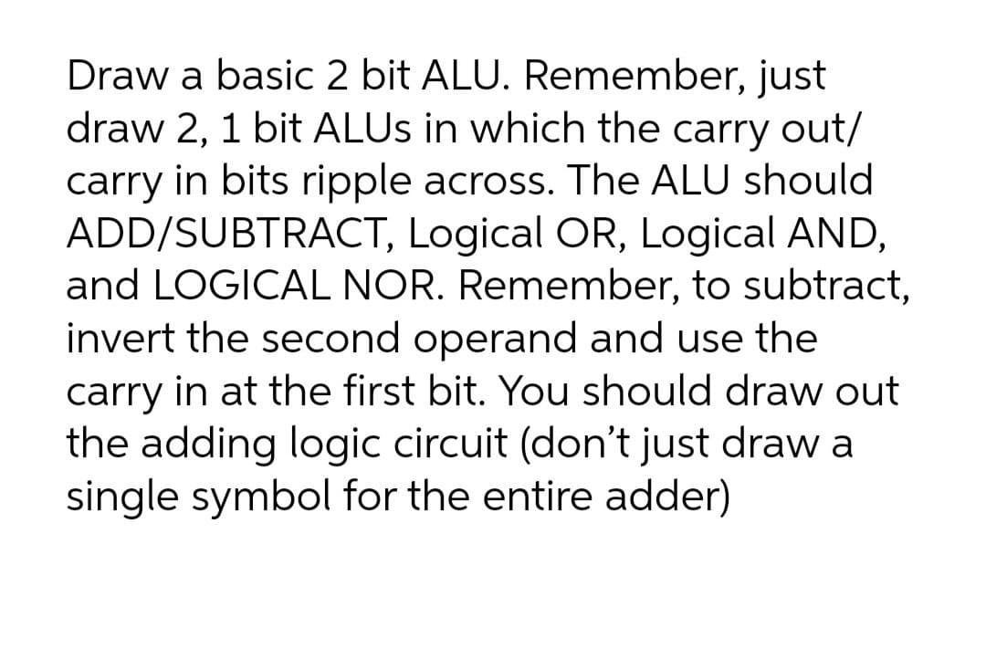 Draw a basic 2 bit ALU. Remember, just
draw 2, 1 bit ALUS in which the carry out/
carry in bits ripple across. The ALU should
ADD/SUBTRACT, Logical OR, Logical AND,
and LOGICAL NOR. Remember, to subtract,
invert the second operand and use the
carry in at the first bit. You should draw out
the adding logic circuit (don't just draw a
single symbol for the entire adder)
