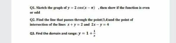 Q1. Sketch the graph of y = 2 cos(x - n) , then show if the function is even
or odd
Q2. Find the line that passes through the point(3,4)and the point of
intersection of the lines x+y = 2 and 2x- y = 4
Q3. Find the domain and range: y = 1+!
%3D
