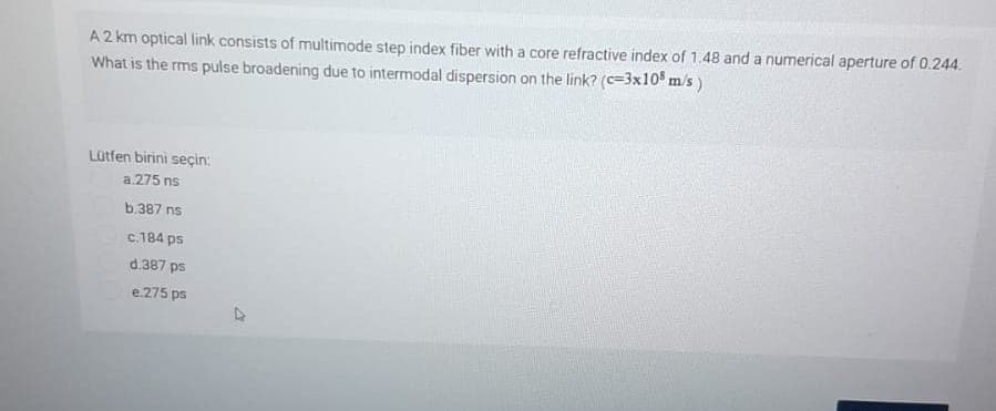 A 2 km optical link consists of multimode step index fiber with a core refractive index of 1.48 and a numerical aperture of 0.244.
What is the rms pulse broadening due to intermodal dispersion on the link? (c=3x10 m/s)
Lütfen birini seçin:
a.275 ns
b.387 ns
c.184 ps
d.387 ps
e.275 ps
