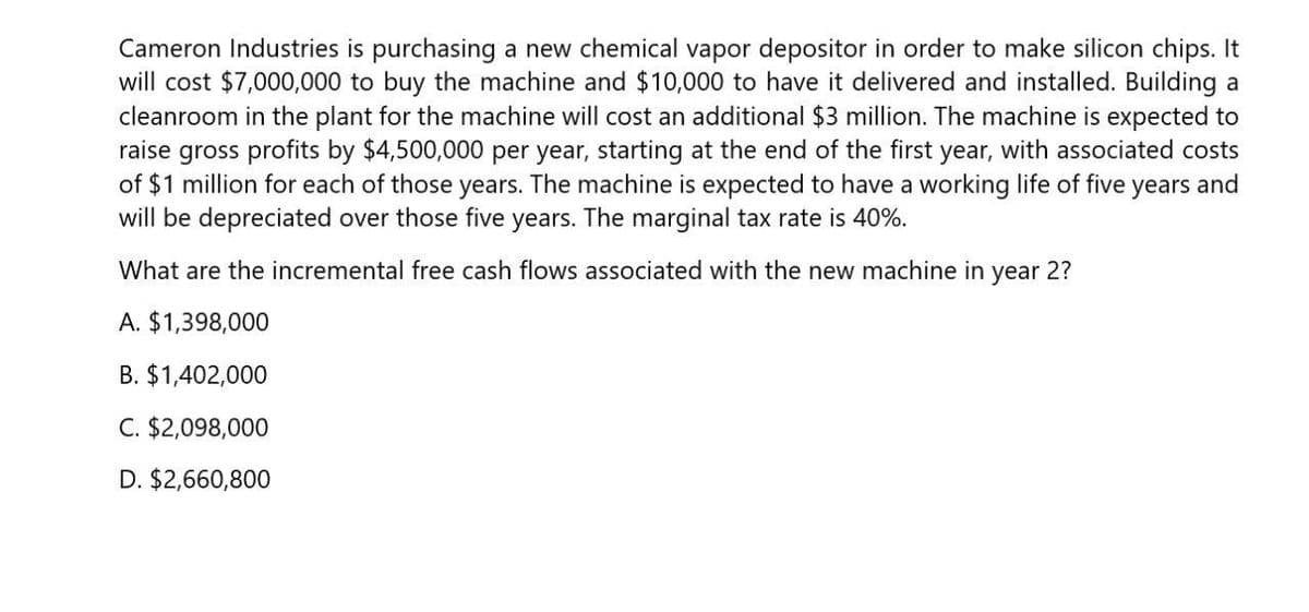 Cameron Industries is purchasing a new chemical vapor depositor in order to make silicon chips. It
will cost $7,000,000 to buy the machine and $10,000 to have it delivered and installed. Building a
cleanroom in the plant for the machine will cost an additional $3 million. The machine is expected to
raise gross profits by $4,500,000 per year, starting at the end of the first year, with associated costs
of $1 million for each of those years. The machine is expected to have a working life of five years and
will be depreciated over those five years. The marginal tax rate is 40%.
What are the incremental free cash flows associated with the new machine in
year
2?
A. $1,398,000
B. $1,402,000
C. $2,098,000
D. $2,660,800