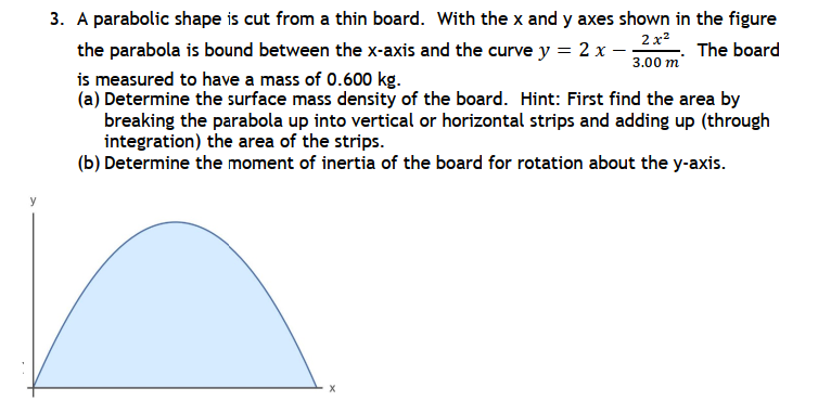 3. A parabolic shape is cut from a thin board. With the x and y axes shown in the figure
2x²
3.00 m
The board
the parabola is bound between the x-axis and the curve y = 2 x -
is measured to have a mass of 0.600 kg.
(a) Determine the surface mass density of the board. Hint: First find the area by
breaking the parabola up into vertical or horizontal strips and adding up (through
integration) the area of the strips.
(b) Determine the moment of inertia of the board for rotation about the y-axis.