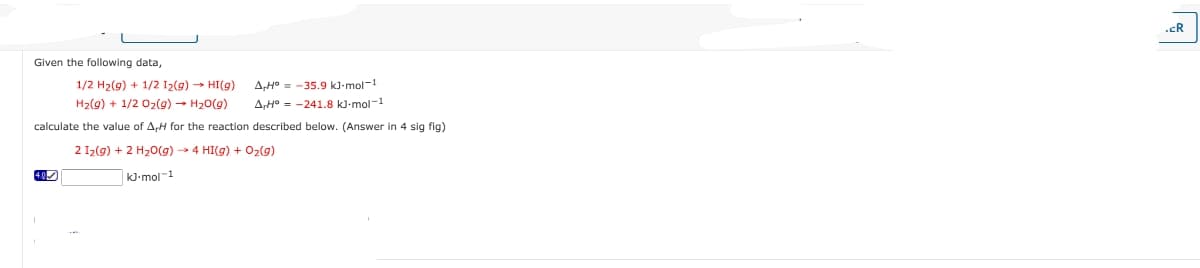 Given the following data,
A,H-35.9 kJ-mol-1
AH-241.8 kJ.mol-1
1/2 H₂(g) + 1/2 1₂(g) → HI(g)
H₂(g) + 1/2O₂(g) → H₂O(g)
calculate the value of A,H for the reaction described below. (Answer in 4 sig fig)
2 1₂(g) + 2 H₂O(g) →→ 4 HI(g) + O₂(g)
KJ-mol-1
.CR
