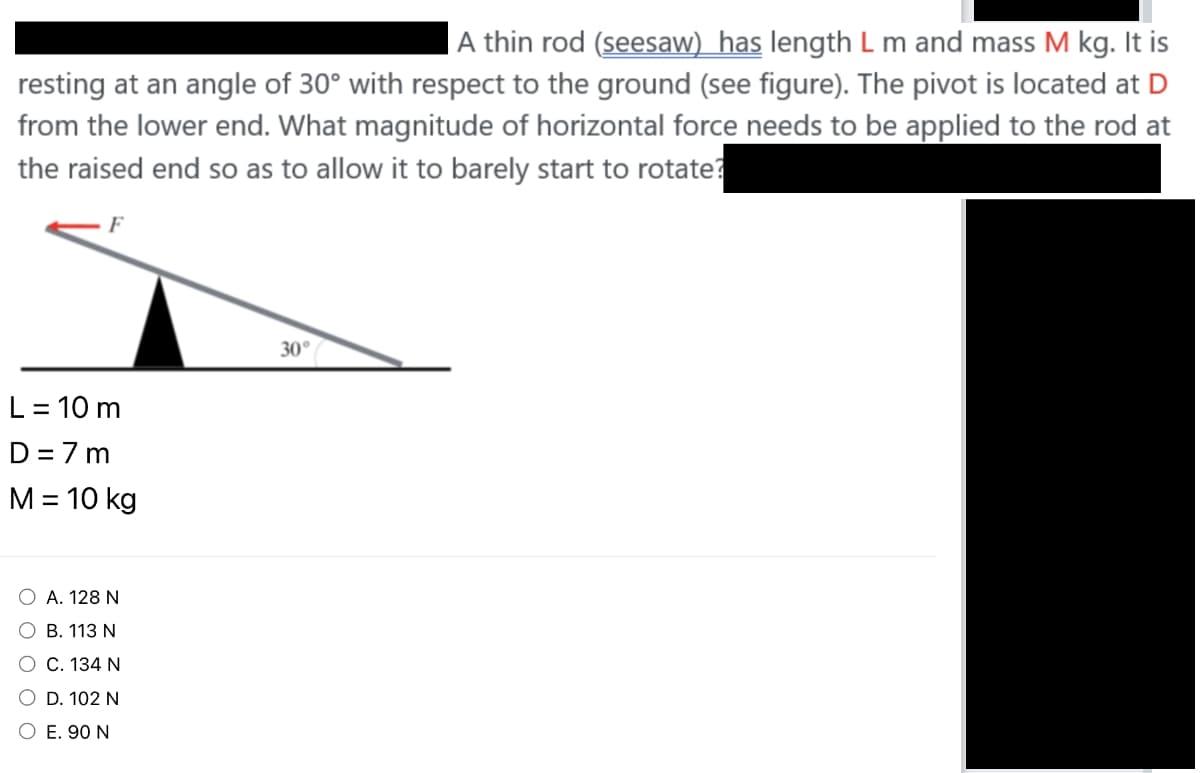 A thin rod (seesaw) has length L m and mass M kg. It is
resting at an angle of 30° with respect to the ground (see figure). The pivot is located at D
from the lower end. What magnitude of horizontal force needs to be applied to the rod at
the raised end so as to allow it to barely start to rotate?
L = 10 m
D=7m
M = 10 kg
O A. 128 N
O B. 113 N
O C. 134 N
O D. 102 N
O E. 90 N
30°/