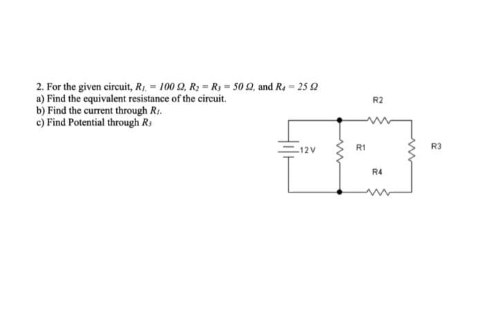 2. For the given circuit, R₁ = 100 92, R₂ R3 = 50 92, and R4 25 2
a) Find the equivalent resistance of the circuit.
b) Find the current through R..
c) Find Potential through R
R2
R1
-12V
13
L
R4
R3