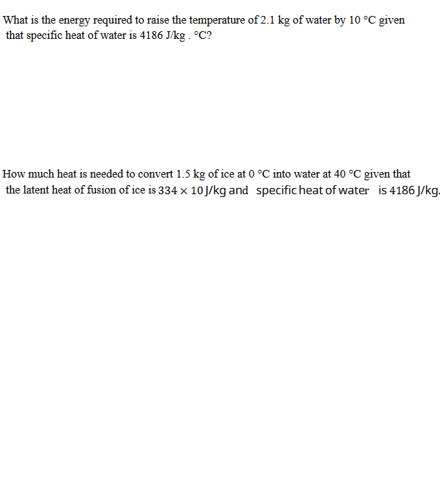 What is the energy required to raise the temperature of 2.1 kg of water by 10 °C given
that specific heat of water is 4186 J/kg . °C?
How much heat is needed to convert 1.5 kg of ice at 0 °C into water at 40 °C given that
the latent heat of fusion of ice is 334 × 10J/kg and specific heat of water is 4186 J/kg.