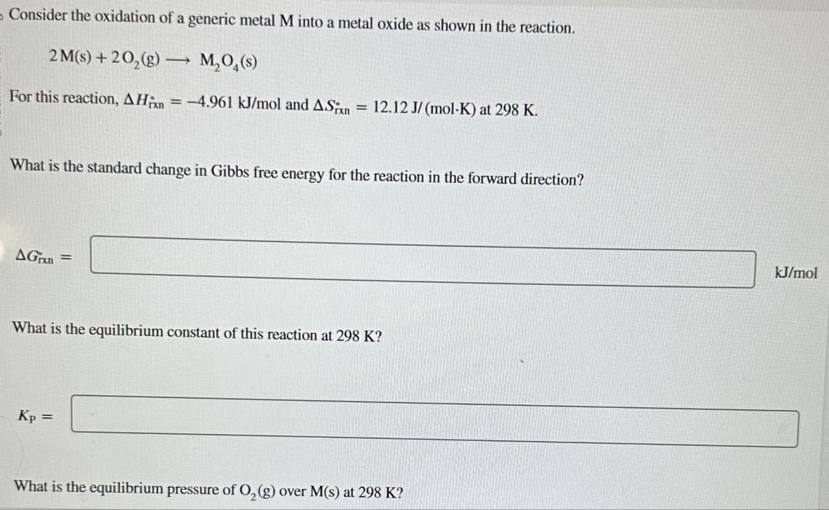 Consider the oxidation of a generic metal M into a metal oxide as shown in the reaction.
2M(s) +20₂(g) →→ M₂O4(s)
-
For this reaction, AH = -4.961 kJ/mol and ASixn = 12.12 J/(mol-K) at 298 K.
What is the standard change in Gibbs free energy for the reaction in the forward direction?
AGrxn=
What is the equilibrium constant of this reaction at 298 K?
Kp =
What is the equilibrium pressure of O₂(g) over M(s) at 298 K?
kJ/mol