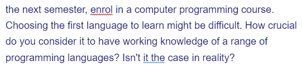 the next semester, enrol in a computer programming course.
Choosing the first language to learn might be difficult. How crucial
do you consider it to have working knowledge of a range of
programming languages? Isn't it the case in reality?