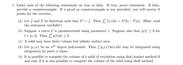 1. Label each of the following statements as true or false. If true, prove statement. If false,
provide a counterexample. If a proof or counterexample is not provided, you will receive 0
points for the exercise.
(a) Let f and F be functions such that F' = f. Then f(x)dx = F(b) – F(a). (Hint: read
the statement carefully!)
(b) Suppose a curve C is parameterized using parameter t. Suppose also that y(t) 2 0 for
t€ [a,b). Then * y(t)dx > 0.
(c) A solid may have finite volume but infinite surface area.
(d) Let p, (2) be an nth degree polynomial. Then S Pa(x) In(x)dx may be integrated using
integration by parts n times.
(e) It is possible to compute the volume of a solid of revolution using disk/washer method if
and only if it is also possible to compute the volume of the solid using shell method.
