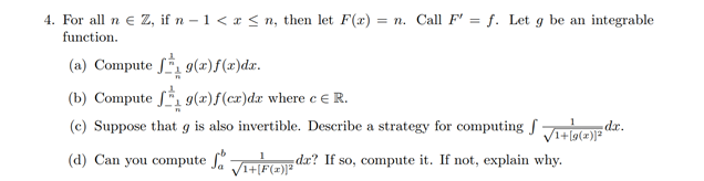 4. For all n e Z, if n – 1 < x < n, then let F(x) :
function.
= n. Call F' = f. Let g be an integrable
(a) Compute f, 9(x)f(x)dx.
(b) Compute f 9(x)f(cx)dx where c € R.
(c) Suppose that g is also invertible. Describe a strategy for computing J Jtiale dx.
(d) Can you compute JHEGE dr? If so, compute it. If not, explain why.
