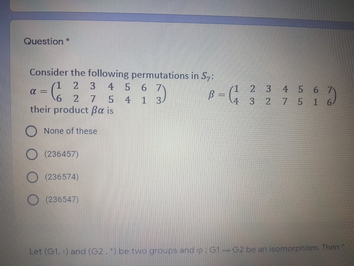 Question *
Consider the following permutations in S,:
(1
2 3
4 5 6 7
2 3 4 5 6 7
6 2
7
4 1 3/
4 3
7 5
their product ßa is
None of these
(236457)
O (236574)
(236547)
Let (G1, ) and (G2.) be two groups and o: G1→ G2 be an isomorphism. Then
