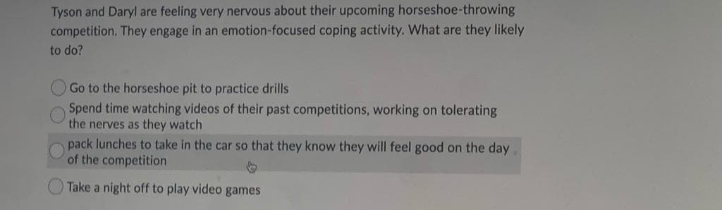 Tyson and Daryl are feeling very nervous about their upcoming horseshoe-throwing
competition. They engage in an emotion-focused coping activity. What are they likely
to do?
Go to the horseshoe pit to practice drills
Spend time watching videos of their past competitions, working on tolerating
the nerves as they watch
pack lunches to take in the car so that they know they will feel good on the day
of the competition
Take a night off to play video games
