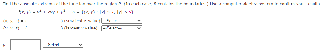 Find the absolute extrema of the function over the region R. (In each case, R contains the boundaries.) Use a computer algebra system to confirm your results.
f(x, y) = x² + 2xy + y², R = {(x, y): |x| ≤ 7, ly| ≤ 5}
(x, y, z) = (
(x, y, z) = (
y =
) (smallest x-value) -Select---
) (largest x-value) ---Select---
---Select---