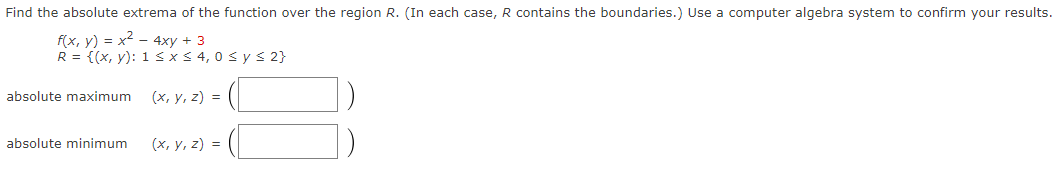 Find the absolute extrema of the function over the region R. (In each case, R contains the boundaries.) Use a computer algebra system to confirm your results.
f(x, y) = x² - 4xy + 3
R = {(x, y): 1 ≤ x ≤ 4,0 ≤ y ≤ 2}
(x, y, z) =
absolute maximum
absolute minimum
(x, y, z) =