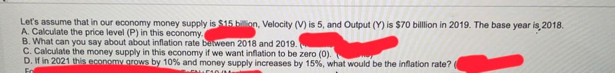 Let's assume that in our economy money supply is $15 billion, Velocity (V) is 5, and Output (Y) is $70 billlion in 2019. The base year is 2018.
A. Calculate the price level (P) in this economy.
B. What can you say about about inflation rate between 2018 and 2019.
C. Calculate the money supply in this economy if we want inflation to be zero (0).
D. If in 2021 this economy grows by 10% and money supply increases by 15%, what would be the inflation rate?
Fo
