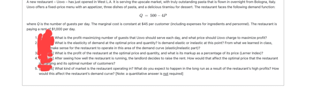 A new restaurant - Uovo - has just opened in West L.A. It is serving the upscale market, with truly outstanding pasta that is flown in overnight from Bologna, Italy.
Uovo offers a fixed-price menu with an appetizer, three dishes of pasta, and a delicious tiramisu for dessert. The restaurant faces the following demand function:
Q = 500 - 4P
where Q is the number of guests per day. The marginal cost is constant at $45 per customer (including expenses for ingredients and personnel). The restaurant is
paying a rent of $1,000 per day.
What is the profit-maximizing number of guests that Uovo should serve each day, and what price should Uovo charge to maximize profit?
What is the elasticity of demand at the optimal price and quantity? Is demand elastic or inelastic at this point? From what we learned in class,
make sense for the restaurant to operate in this area of the demand curve (elastic/inelastic part)?
3
4.
What is the profit of the restaurant at the optimal price and quantity, and what is its markup as a percentage of its price (Lerner Index)?
After seeing how well the restaurant is running, the landlord decides to raise the rent. How would that affect the optimal price that the restaurant
is narging and its optimal number of customers?
5.
s] What kind of market is the restaurant operating in? What do you expect to happen in the long run as a result of the restaurant's high profits? How
would this affect the restaurant's demand curve? [Note: a quantitative answer is not required]
