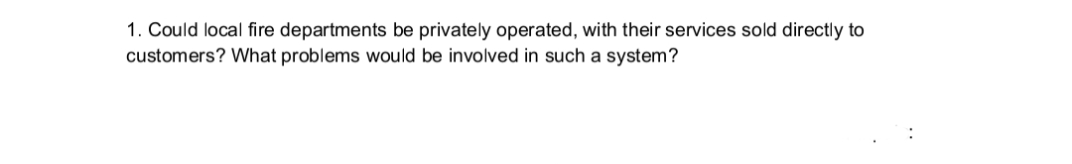 1. Could local fire departments be privately operated, with their services sold directly to
customers? What problems would be involved in such a system?
