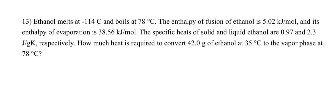 13) Ethanol melts at -114 C and boils at 78 °C. The enthalpy of fusion of ethanol is 5.02 kJ/mol, and its
enthalpy of evaporation is 38.56 kJ/mol. The specific heats of solid and liquid ethanol are 0.97 and 2.3
J/gK, respectively. How much heat is required to convert 42.0 g of ethanol at 35 °C to the vapor phase at
78 °C?