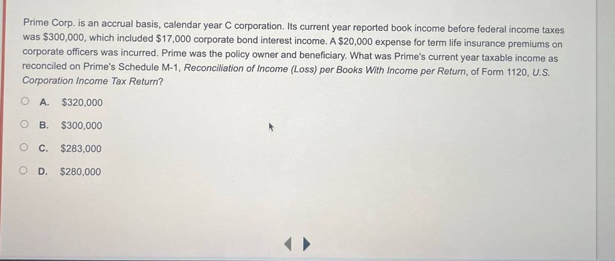 Prime Corp. is an accrual basis, calendar year C corporation. Its current year reported book income before federal income taxes
was $300,000, which included $17,000 corporate bond interest income. A $20,000 expense for term life insurance premiums on
corporate officers was incurred. Prime was the policy owner and beneficiary. What was Prime's current year taxable income as
reconciled on Prime's Schedule M-1, Reconciliation of Income (Loss) per Books With Income per Return, of Form 1120, U.S.
Corporation Income Tax Return?
A. $320,000
B. $300,000
C. $283,000
D. $280,000