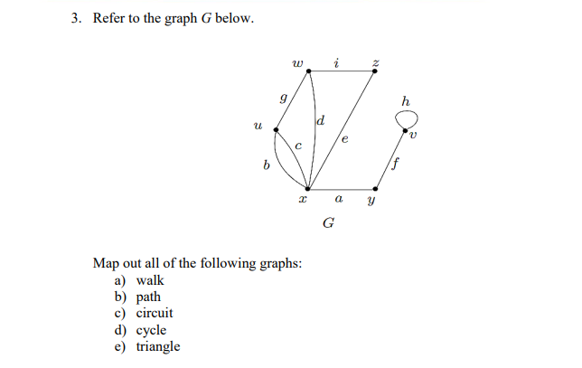 3. Refer to the graph G below.
w
i
h
e
G
Map out all of the following graphs:
a) walk
b) path
c) circuit
d) сycle
e) triangle
