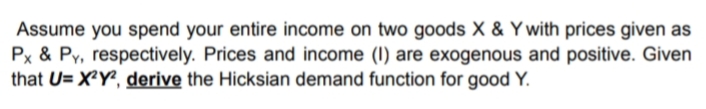 Assume you spend your entire income on two goods X & Y with prices given as
Px & Py, respectively. Prices and income (I) are exogenous and positive. Given
that U= X²Y², derive the Hicksian demand function for good Y.
